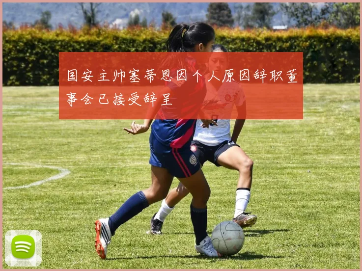 国安主帅塞蒂恩因个人原因辞职董事会已接受辞呈