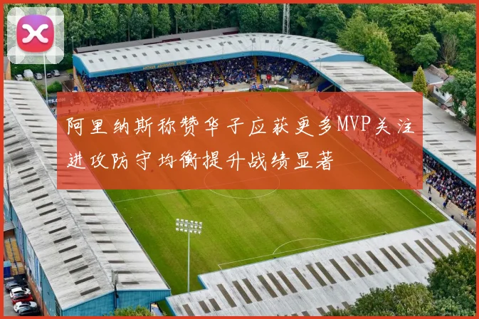 阿里纳斯称赞华子应获更多MVP关注进攻防守均衡提升战绩显著