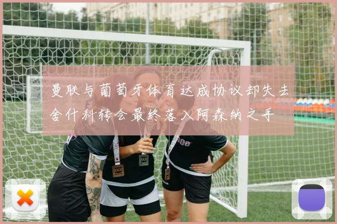 曼联与葡萄牙体育达成协议却失去舍什科转会最终落入阿森纳之手
