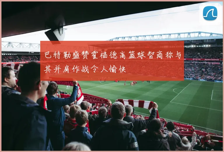 巴特勒盛赞霍福德高篮球智商称与其并肩作战令人愉快