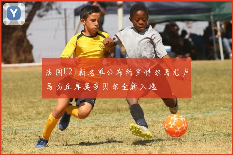 法国U21新名单公布约罗特尔马尤卢乌戈丘库奥多贝尔全新入选