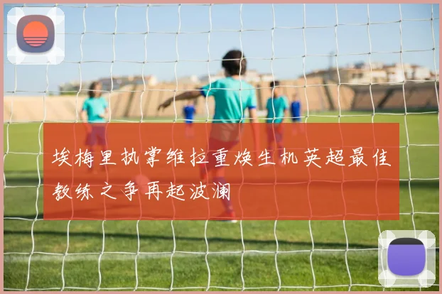 埃梅里执掌维拉重焕生机英超最佳教练之争再起波澜