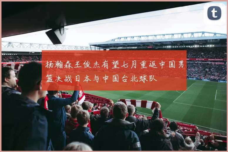 杨瀚森王俊杰有望七月重返中国男篮决战日本与中国台北球队