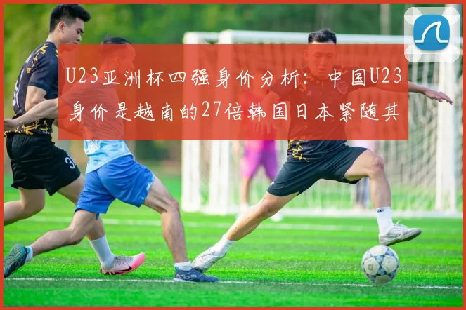 U23亚洲杯四强身价分析：中国U23身价是越南的27倍韩国日本紧随其后