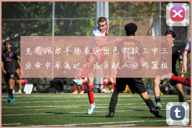 克尼佩尔半场表现出色四投三中三分命中率高达六成贡献八分两篮板