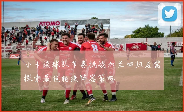 小卡谈球队节奏挑战加兰回归后需探索最佳轮换阵容策略