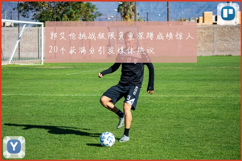 郭艾伦挑战极限负重深蹲成绩惊人20个获满分引发媒体热议