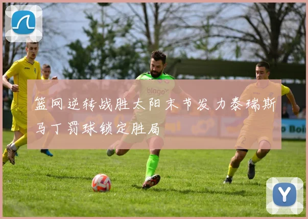 篮网逆转战胜太阳末节发力泰瑞斯马丁罚球锁定胜局