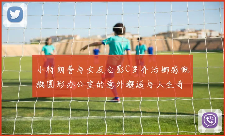 小特朗普与女友合影C罗乔治娜感慨椭圆形办公室的意外邂逅与人生奇遇