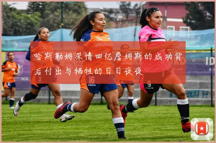 哈斯勒姆深情回忆詹姆斯的成功背后付出与牺牲的日日夜夜
