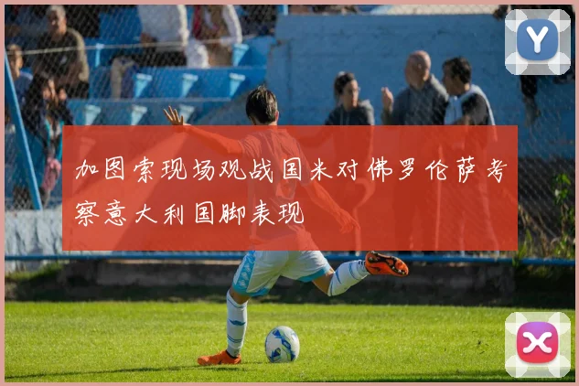 加图索现场观战国米对佛罗伦萨考察意大利国脚表现