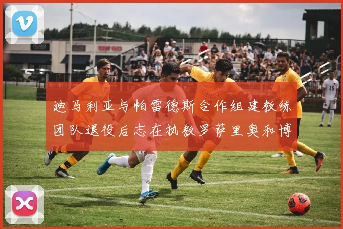 迪马利亚与帕雷德斯合作组建教练团队退役后志在执教罗萨里奥和博卡